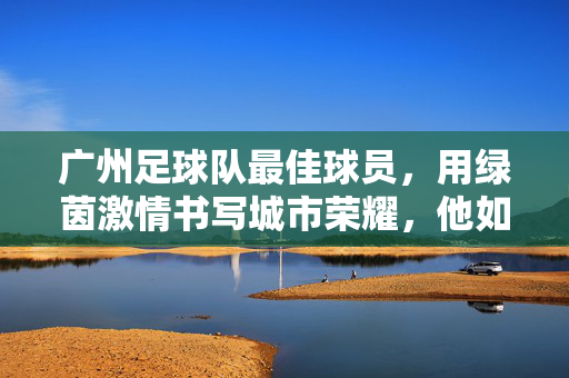 广州足球队最佳球员,用绿茵激情书写城市荣耀,他如何成为球队核心与球迷心中的传奇?