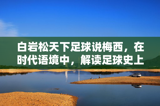 白岩松天下足球说梅西，在时代语境中，解读足球史上的球神传奇