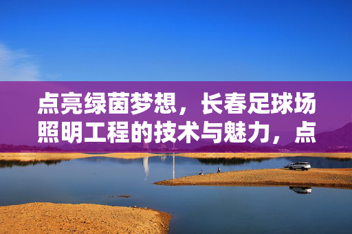 点亮绿茵梦想，长春足球场照明工程的技术与魅力，点亮绿茵梦想，长春足球场照明工程的技术与魅力