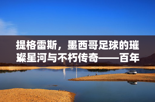 提格雷斯，墨西哥足球的璀璨星河与不朽传奇——百年征程中的荣耀与传承