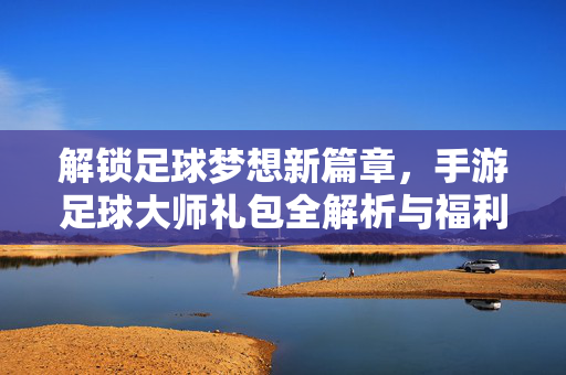 解锁足球梦想新篇章，手游足球大师礼包全解析与福利攻略