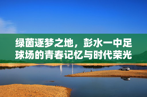 绿茵逐梦之地，彭水一中足球场的青春记忆与时代荣光，绿茵逐梦之地，彭水一中足球场的青春记忆与时代荣光