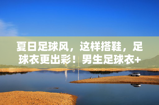 夏日足球风，这样搭鞋，足球衣更出彩！男生足球衣+鞋的绝配指南
