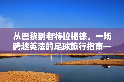 从巴黎到老特拉福德，一场跨越英法的足球旅行指南——如何抵达曼联的梦剧场