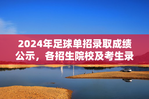 2024年足球单招录取成绩公示，各招生院校及考生录取结果详细公布