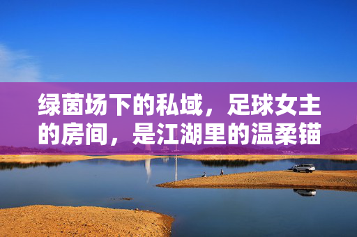 绿茵场下的私域，足球女主的房间，是江湖里的温柔锚点