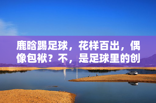 鹿晗踢足球，花样百出，偶像包袱？不，是足球里的创意小王子