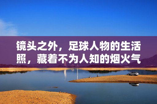 镜头之外,足球人物的生活照,藏着不为人知的烟火气与温度