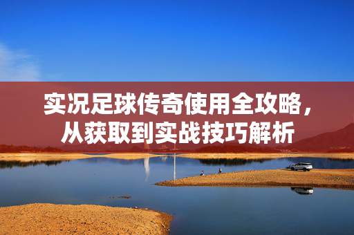 实况足球传奇使用全攻略，从获取到实战技巧解析