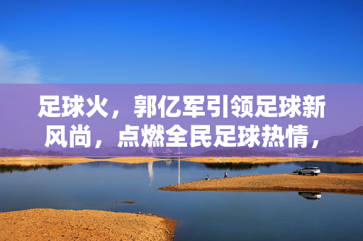 足球火，郭亿军引领足球新风尚，点燃全民足球热情，足球火，郭亿军引领足球新风尚，点燃全民足球热情
