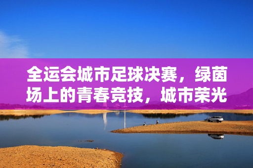 全运会城市足球决赛，绿茵场上的青春竞技，城市荣光闪耀体育舞台