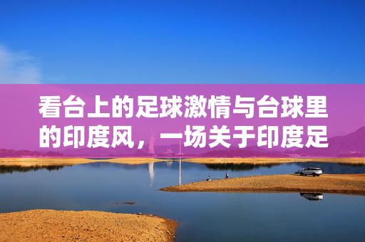 看台上的足球激情与台球里的印度风，一场关于印度足球看台球的文化交融与体育共鸣，看台上的足球激情与台球里的印度风，一场关于印度足球看台球的文化交融与体育共鸣