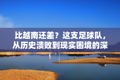 比越南还差？这支足球队，从历史溃败到现实困境的深层原因剖析