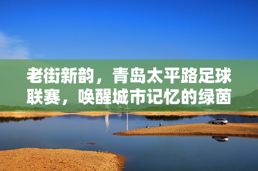 老街新韵，青岛太平路足球联赛，唤醒城市记忆的绿茵交响，老街新韵，青岛太平路足球联赛，唤醒城市记忆的绿茵交响