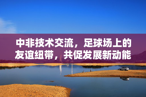 中非技术交流，足球场上的友谊纽带，共促发展新动能