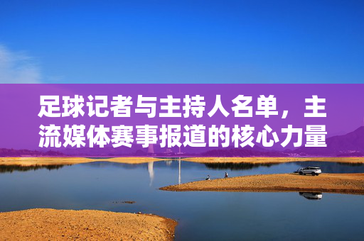 足球记者与主持人名单，主流媒体赛事报道的核心力量盘点，主流媒体足球赛事报道核心力量，记者与主持人名单盘点