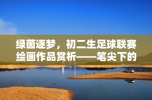 绿茵逐梦，初二生足球联赛绘画作品赏析——笔尖下的热血与青春，绿茵逐梦，初二生足球联赛绘画作品赏析——笔尖下的热血与青春