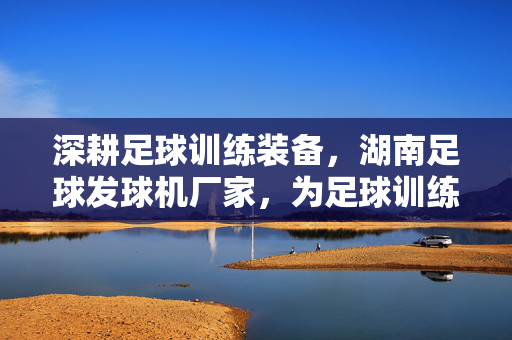 深耕足球训练装备，湖南足球发球机厂家，为足球训练注入科技力量，深耕足球训练装备，湖南足球发球机厂家，为足球训练注入科技力量