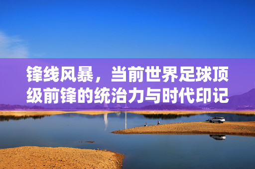 锋线风暴，当前世界足球顶级前锋的统治力与时代印记