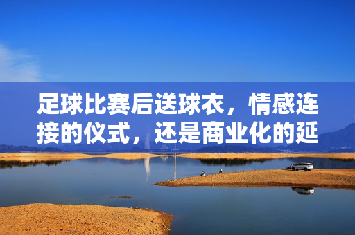 足球比赛后送球衣，情感连接的仪式，还是商业化的延伸？足球赛后送球衣，情感连接的仪式，还是商业化的延伸？