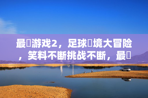 最囧游戏2，足球囧境大冒险，笑料不断挑战不断，最囧游戏2，足球囧境大冒险，笑料不断挑战不断