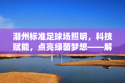 潮州标准足球场照明，科技赋能，点亮绿茵梦想——解析专业足球场照明系统的核心要素与价值，潮州标准足球场照明，科技赋能，点亮绿茵梦想——解析专业足球场照明系统的核心要素与价值