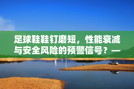 足球鞋鞋钉磨短，性能衰减与安全风险的预警信号？——从磨损原因到应对策略的深度解析，足球鞋鞋钉磨短，性能衰减与安全风险的预警信号？——从磨损原因到应对策略的深度解析