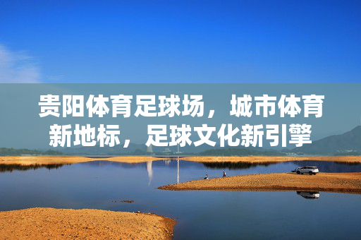 贵阳体育足球场，城市体育新地标，足球文化新引擎