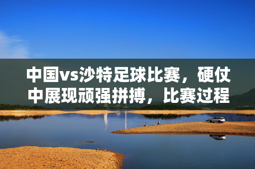中国vs沙特足球比赛，硬仗中展现顽强拼搏，比赛过程与关键数据回顾，中国VS沙特足球比赛，硬仗中展现顽强拼搏，比赛过程与关键数据回顾
