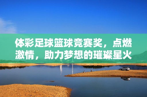体彩足球篮球竞赛奖，点燃激情，助力梦想的璀璨星火，体彩足球篮球竞赛奖，点燃激情，助力梦想的璀璨星火