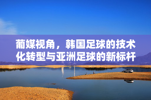 葡媒视角，韩国足球的技术化转型与亚洲足球的新标杆，葡媒视角，韩国足球技术化转型，成为亚洲足球新标杆