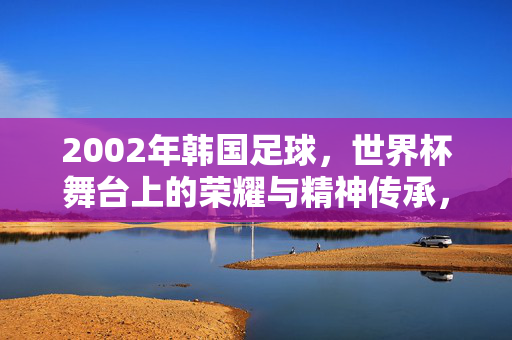 2002年韩国足球，世界杯舞台上的荣耀与精神传承，2002年韩国足球，世界杯舞台上的荣耀与精神传承