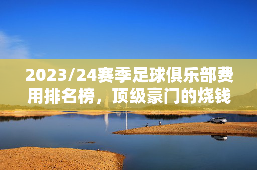 2023/24赛季足球俱乐部费用排名榜，顶级豪门的烧钱竞赛与中小俱乐部的生存博弈，2023/24赛季足球俱乐部费用排名，顶级豪门的烧钱竞赛与中小俱乐部的生存博弈