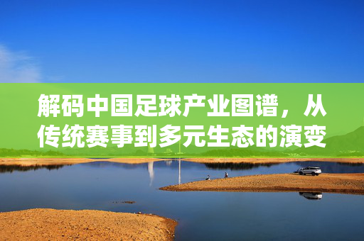 解码中国足球产业图谱，从传统赛事到多元生态的演变与挑战