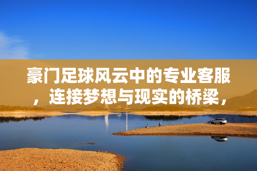 豪门足球风云中的专业客服，连接梦想与现实的桥梁，豪门足球风云中的专业客服，连接梦想与现实的桥梁