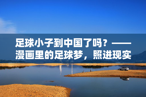 足球小子到中国了吗？——漫画里的足球梦，照进现实的少年身影，足球小子到中国了吗？——漫画里的足球梦，照进现实的少年身影