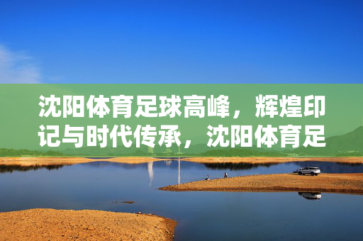 沈阳体育足球高峰，辉煌印记与时代传承，沈阳体育足球高峰，辉煌印记与时代传承