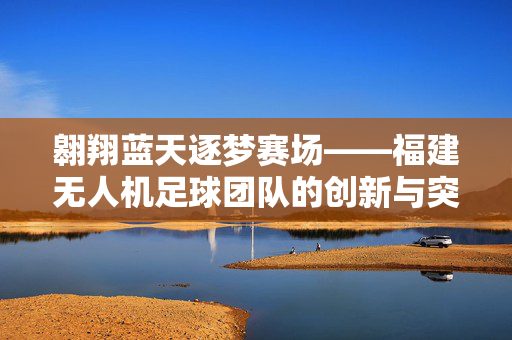 翱翔蓝天逐梦赛场——福建无人机足球团队的创新与突破，翱翔蓝天逐梦赛场——福建无人机足球团队的创新与突破