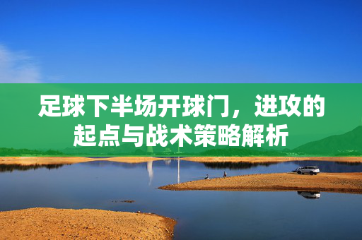 足球下半场开球门，进攻的起点与战术策略解析