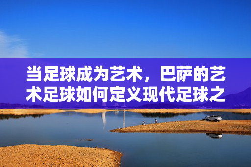 当足球成为艺术，巴萨的艺术足球如何定义现代足球之美，当足球成为艺术，巴萨的艺术足球如何定义现代足球之美