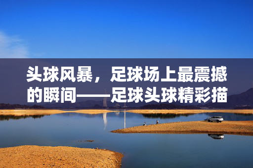 头球风暴，足球场上最震撼的瞬间——足球头球精彩描写的动态刻画