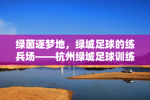 绿茵逐梦地，绿城足球的练兵场——杭州绿城足球训练基地探秘，绿茵逐梦地，绿城足球的练兵场——杭州绿城足球训练基地探秘