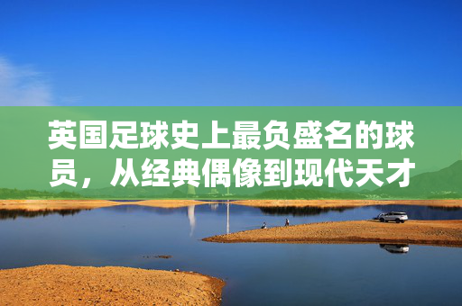 英国足球史上最负盛名的球员，从经典偶像到现代天才的传奇传承，英国足球史上最负盛名的球员，从经典偶像到现代天才的传奇传承