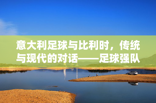 意大利足球与比利时，传统与现代的对话——足球强队的碰撞与足球文化的交融，意大利足球与比利时，传统与现代的对话——足球强队的碰撞与足球文化的交融
