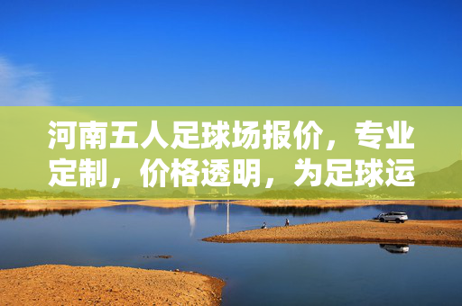 河南五人足球场报价，专业定制，价格透明，为足球运动普及注入活力，河南五人足球场专业定制报价，价格透明，助力足球运动普及