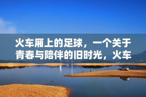 火车厢上的足球，一个关于青春与陪伴的旧时光，火车厢上的足球，青春与陪伴的旧时光