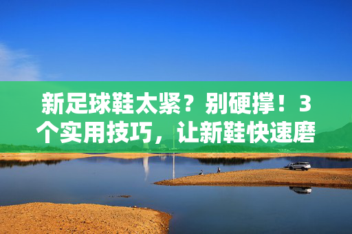 新足球鞋太紧？别硬撑！3个实用技巧，让新鞋快速磨合，秒变脚下的老伙计