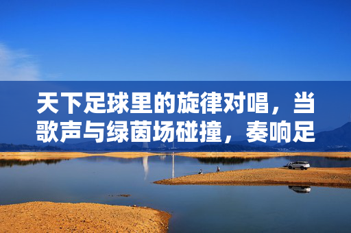 天下足球里的旋律对唱，当歌声与绿茵场碰撞，奏响足球与音乐的深情交响