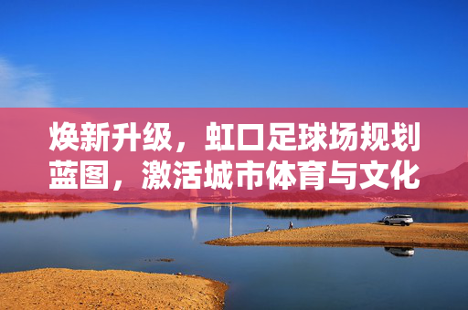 焕新升级，虹口足球场规划蓝图，激活城市体育与文化新引擎，焕新升级，虹口足球场规划蓝图，激活城市体育与文化新引擎
