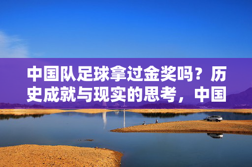 中国队足球拿过金奖吗？历史成就与现实的思考，中国队足球拿过金奖吗？历史成就与现实的思考